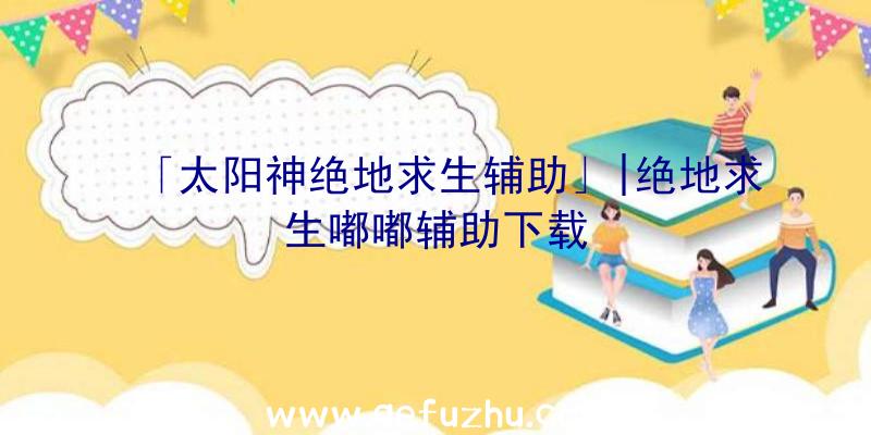 「太阳神绝地求生辅助」|绝地求生嘟嘟辅助下载
